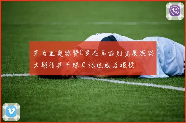 罗马里奥称赞C罗在乌兹别克展现实力期待其千球目标达成后退役