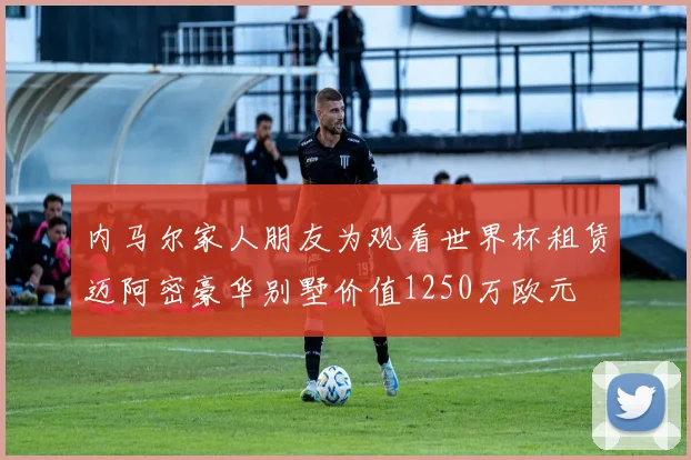 内马尔家人朋友为观看世界杯租赁迈阿密豪华别墅价值1250万欧元