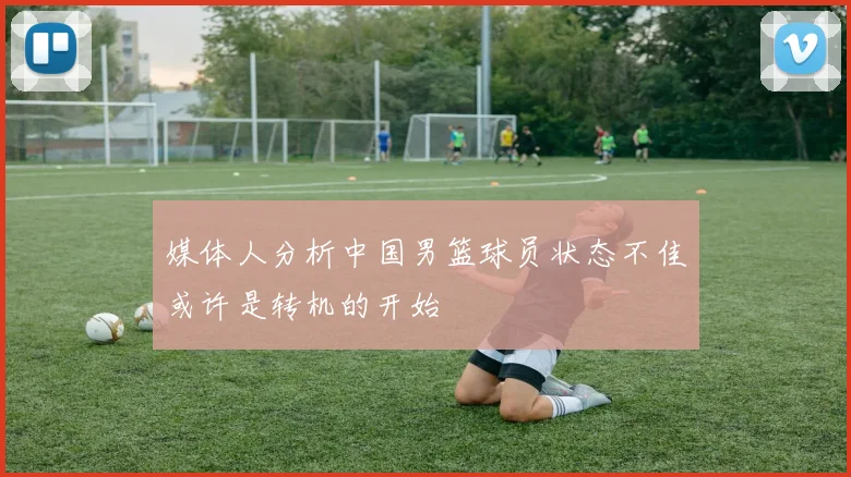 媒体人分析中国男篮球员状态不佳或许是转机的开始