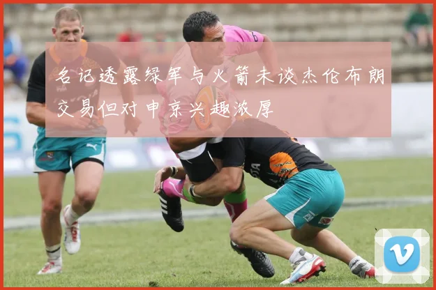 名记透露绿军与火箭未谈杰伦布朗交易但对申京兴趣浓厚