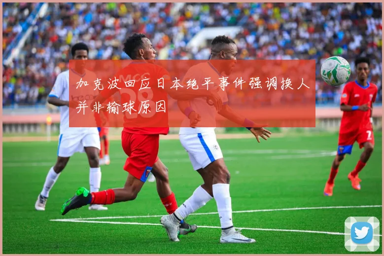 加克波回应日本绝平事件强调换人并非输球原因