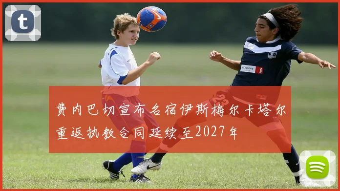费内巴切宣布名宿伊斯梅尔卡塔尔重返执教合同延续至2027年
