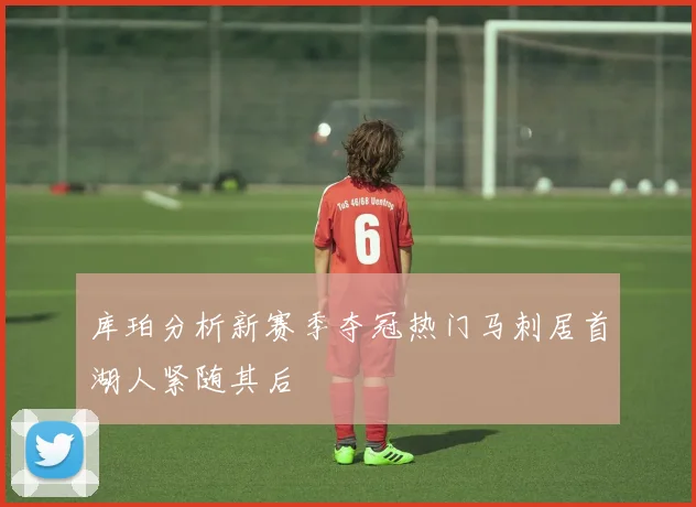 库珀分析新赛季夺冠热门马刺居首湖人紧随其后