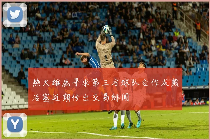 热火雄鹿寻求第三方球队合作灰熊活塞近期传出交易绯闻