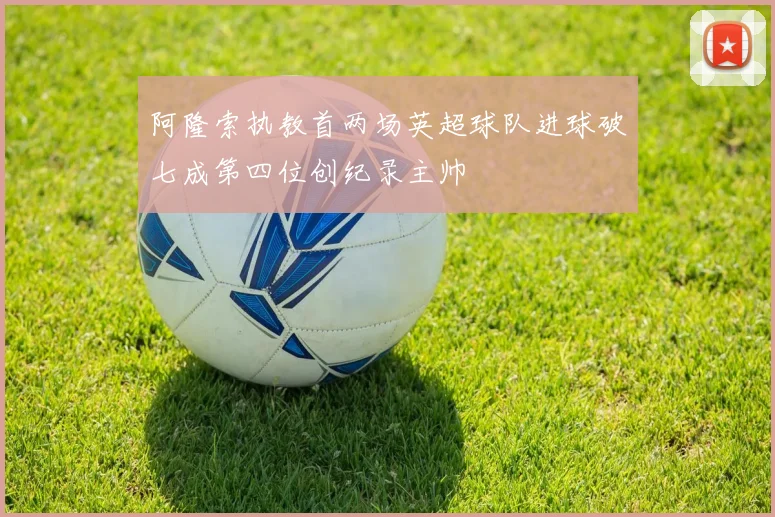阿隆索执教首两场英超球队进球破七成第四位创纪录主帅