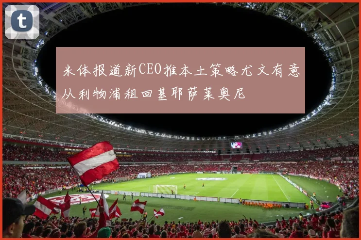 米体报道新CEO推本土策略尤文有意从利物浦租回基耶萨莱奥尼