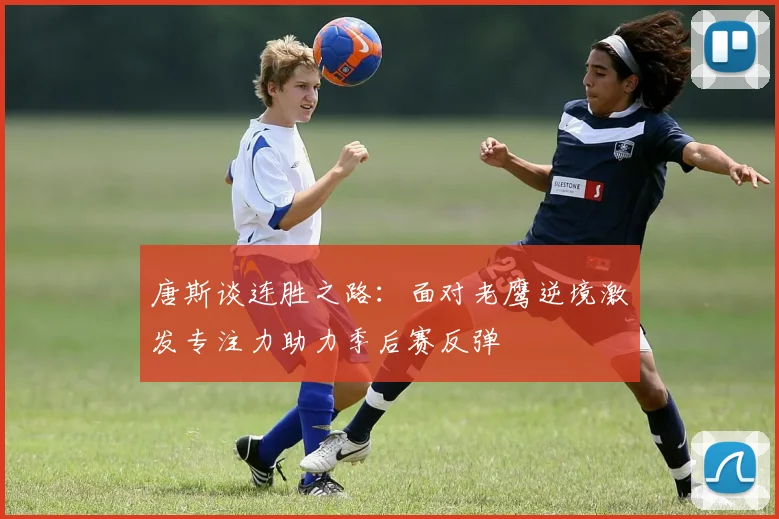 唐斯谈连胜之路：面对老鹰逆境激发专注力助力季后赛反弹