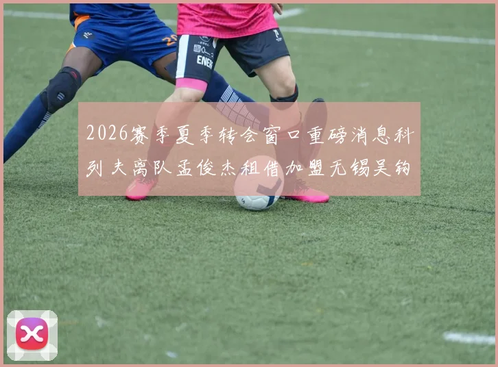 2026赛季夏季转会窗口重磅消息科列夫离队孟俊杰租借加盟无锡吴钩