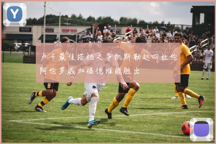 卢卡最佳搭档之争凯斯勒赵四杜伦阿伦罗威加福德谁能胜出