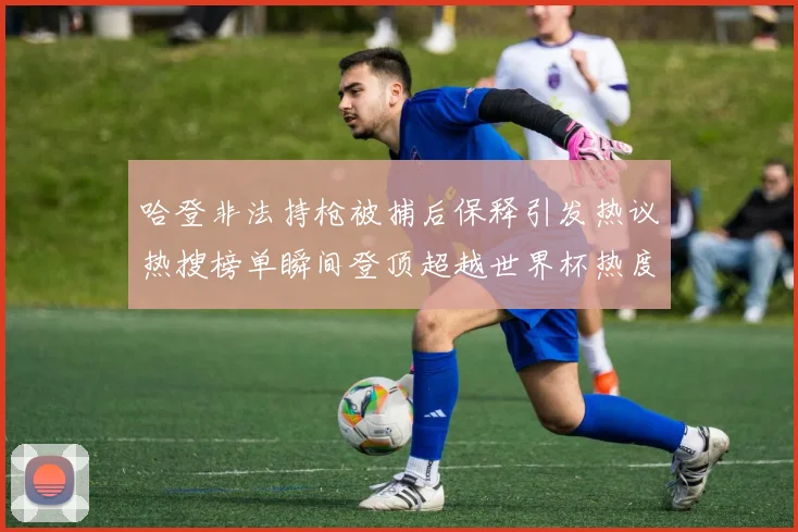 哈登非法持枪被捕后保释引发热议热搜榜单瞬间登顶超越世界杯热度