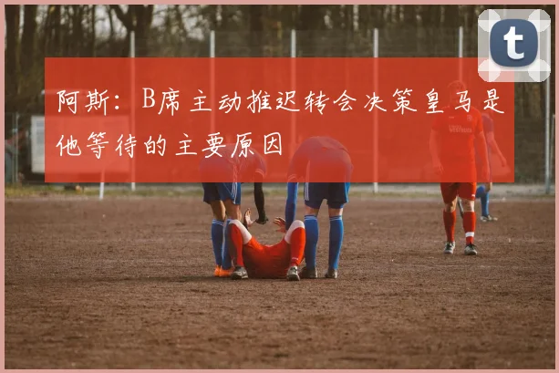阿斯：B席主动推迟转会决策皇马是他等待的主要原因