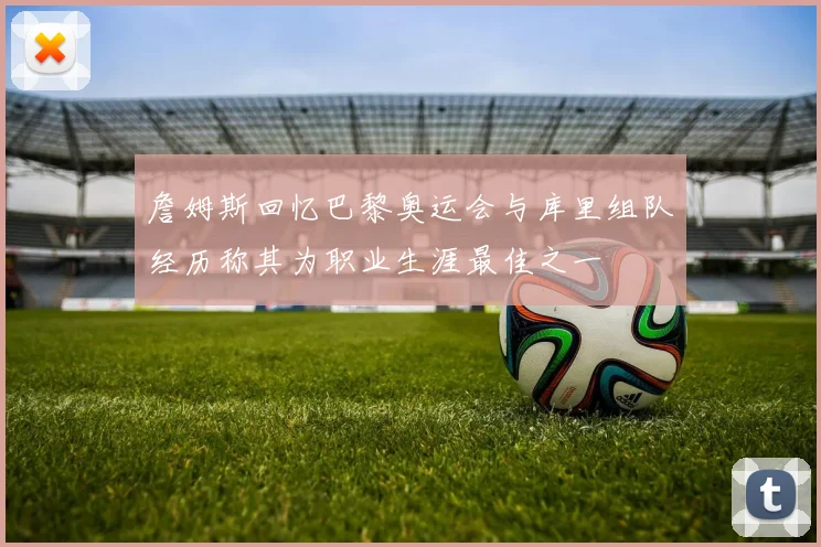 詹姆斯回忆巴黎奥运会与库里组队经历称其为职业生涯最佳之一