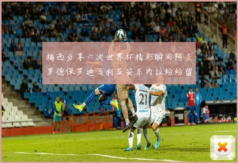 梅西分享六次世界杯精彩瞬间阿圭罗德保罗迪马利亚安东内拉纷纷留言评论