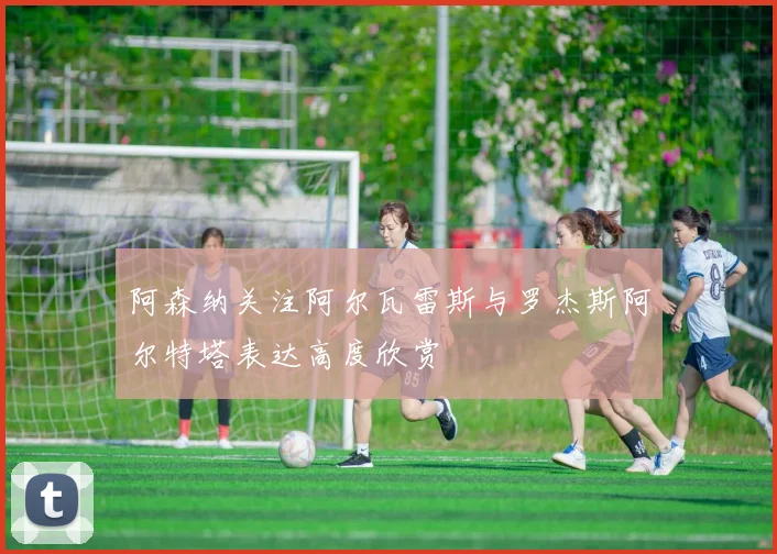阿森纳关注阿尔瓦雷斯与罗杰斯阿尔特塔表达高度欣赏