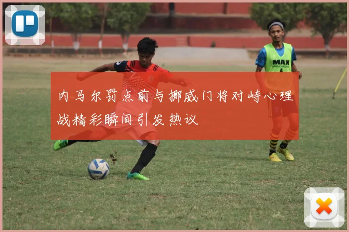 内马尔罚点前与挪威门将对峙心理战精彩瞬间引发热议