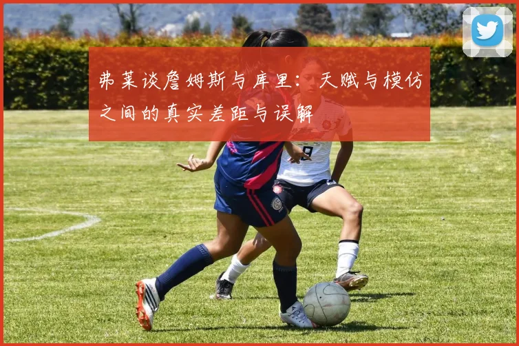 弗莱谈詹姆斯与库里：天赋与模仿之间的真实差距与误解