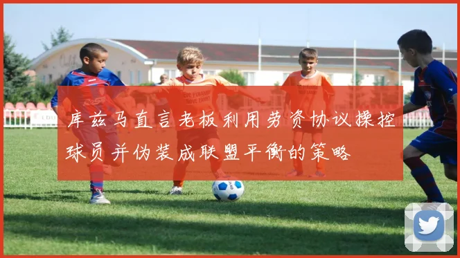 库兹马直言老板利用劳资协议操控球员并伪装成联盟平衡的策略
