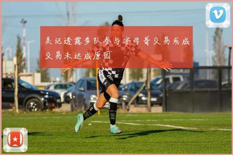 美记透露多队参与字母哥交易或成交易未达成原因