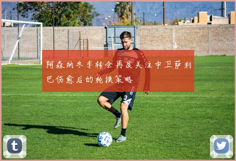 阿森纳冬季转会再度关注中卫萨利巴伤愈后的轮换策略